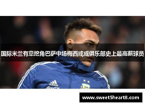 国际米兰有意挖角巴萨中场梅西或成俱乐部史上最高薪球员