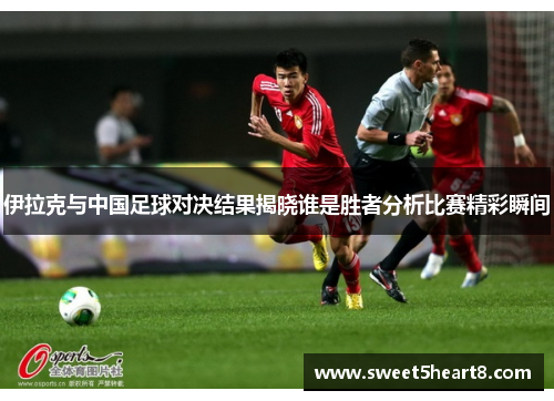伊拉克与中国足球对决结果揭晓谁是胜者分析比赛精彩瞬间