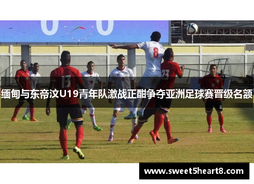 缅甸与东帝汶U19青年队激战正酣争夺亚洲足球赛晋级名额
